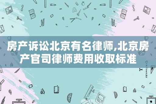 房產訴訟北京有名律師,北京房產官司律師費用收取標準