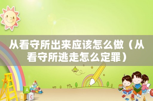 從看守所出來應該怎么做（從看守所逃走怎么定罪）