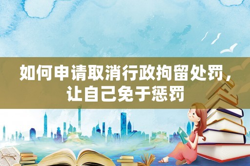 如何申請取消行政拘留處罰，讓自己免于懲罰