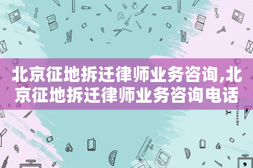北京征地拆遷律師業務咨詢,北京征地拆遷律師業務咨詢電話