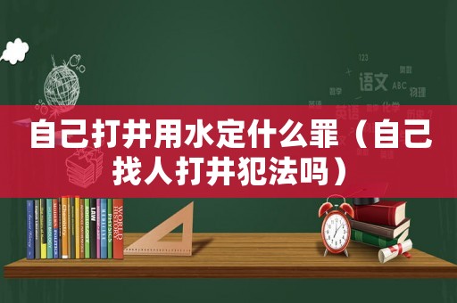 自己打井用水定什么罪（自己找人打井犯法嗎）