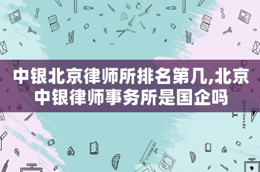 中銀北京律師所排名第幾,北京中銀律師事務(wù)所是國企嗎