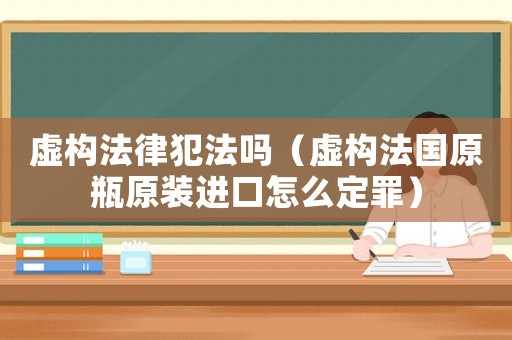 虛構法律犯法嗎（虛構法國原瓶原裝進口怎么定罪）