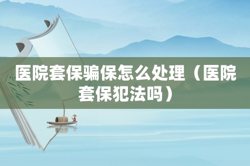 醫院套保騙保怎么處理（醫院套保犯法嗎）