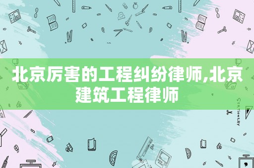北京厲害的工程糾紛律師,北京建筑工程律師