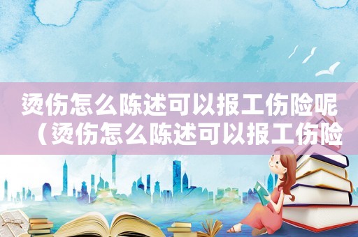 燙傷怎么陳述可以報工傷險呢（燙傷怎么陳述可以報工傷險）