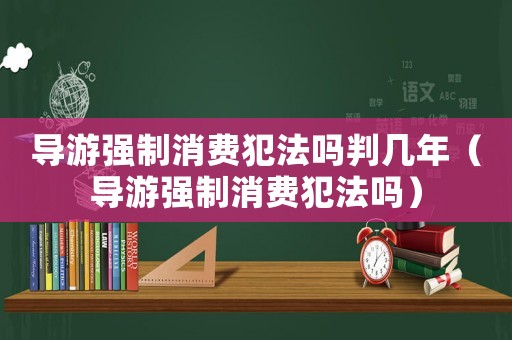 導(dǎo)游強(qiáng)制消費(fèi)犯法嗎判幾年（導(dǎo)游強(qiáng)制消費(fèi)犯法嗎）