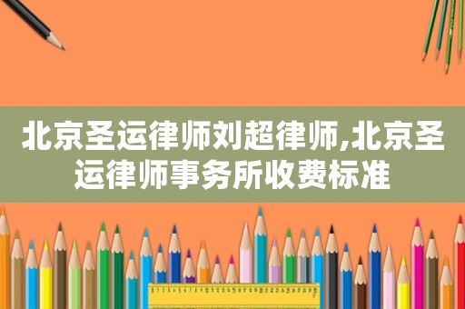北京圣運律師劉超律師,北京圣運律師事務所收費標準