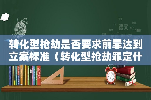 轉化型搶劫是否要求前罪達到立案標準（轉化型搶劫罪定什么罪）