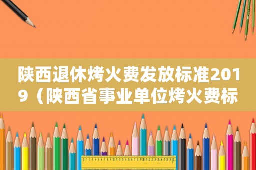陜西退休烤火費發放標準2019（陜西省事業單位烤火費標準）