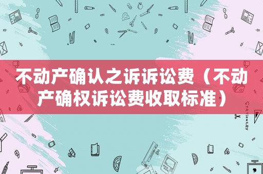 不動產確認之訴訴訟費（不動產確權訴訟費收取標準）