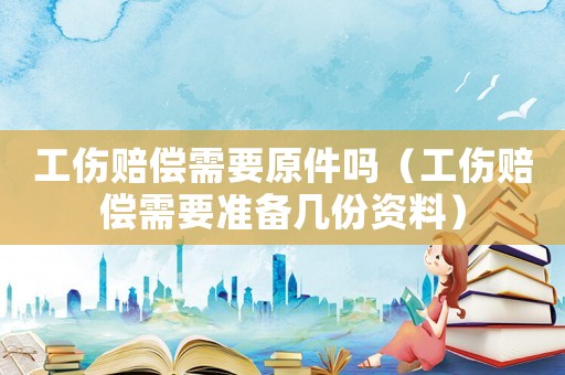 工傷賠償需要原件嗎（工傷賠償需要準備幾份資料）