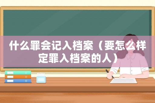 什么罪會記入檔案（要怎么樣定罪入檔案的人）