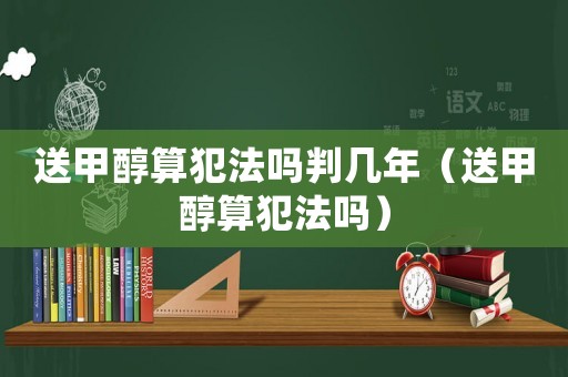 送甲醇算犯法嗎判幾年（送甲醇算犯法嗎）