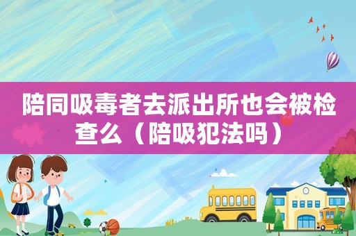 陪同吸毒者去派出所也會被檢查么（陪吸犯法嗎）