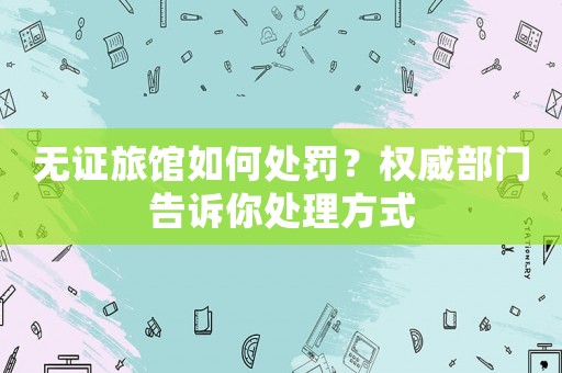 無證旅館如何處罰？權威部門告訴你處理方式