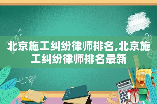 北京施工糾紛律師排名,北京施工糾紛律師排名最新