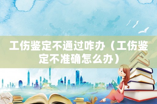工傷鑒定不通過咋辦（工傷鑒定不準確怎么辦）