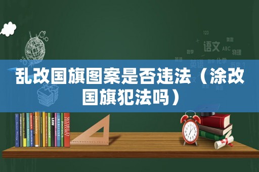 亂改國旗圖案是否違法（涂改國旗犯法嗎）
