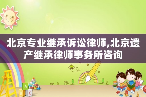 北京專業繼承訴訟律師,北京遺產繼承律師事務所咨詢