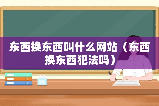 東西換東西叫什么網站（東西換東西犯法嗎）