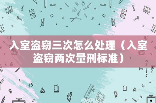 入室盜竊三次怎么處理（入室盜竊兩次量刑標準）