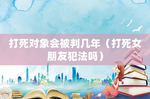打死對象會被判幾年（打死女朋友犯法嗎）