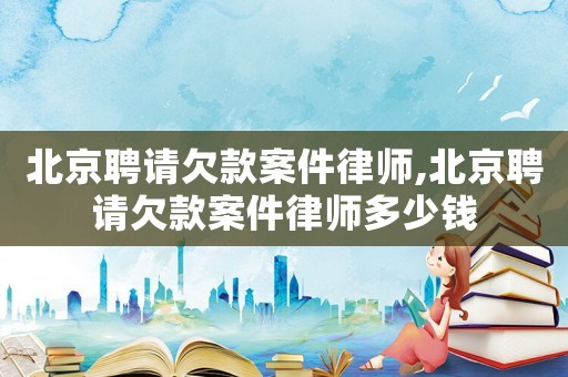 北京聘請(qǐng)欠款案件律師,北京聘請(qǐng)欠款案件律師多少錢
