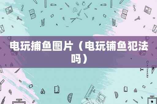 電玩捕魚圖片（電玩鋪魚犯法嗎）