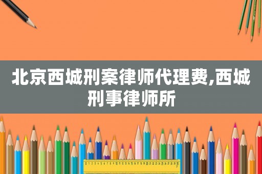 北京西城刑案律師代理費,西城刑事律師所