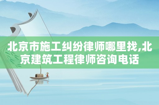 北京市施工糾紛律師哪里找,北京建筑工程律師咨詢電話