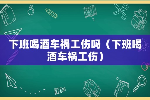 下班喝酒車禍工傷嗎（下班喝酒車禍工傷）