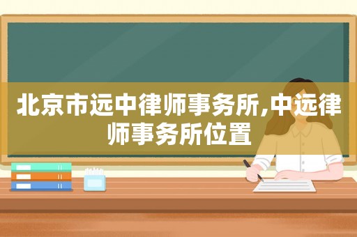 北京市遠(yuǎn)中律師事務(wù)所,中遠(yuǎn)律師事務(wù)所位置