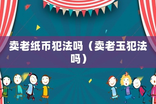 賣老紙幣犯法嗎（賣老玉犯法嗎）
