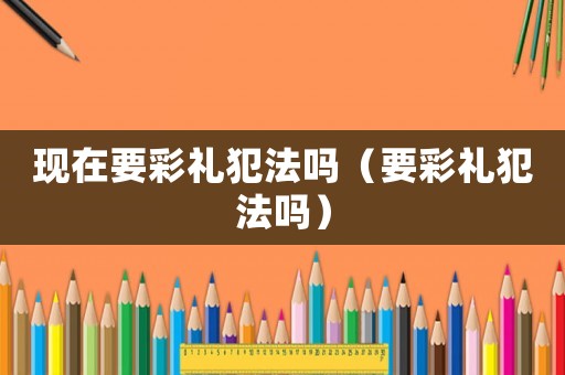 現(xiàn)在要彩禮犯法嗎（要彩禮犯法嗎）