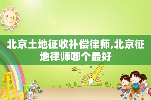 北京土地征收補償律師,北京征地律師哪個最好
