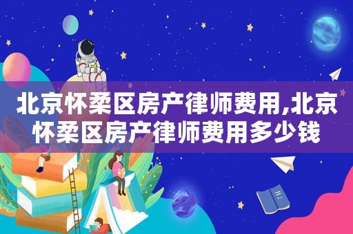北京懷柔區房產律師費用,北京懷柔區房產律師費用多少錢