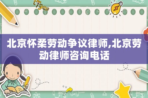 北京懷柔勞動爭議律師,北京勞動律師咨詢電話