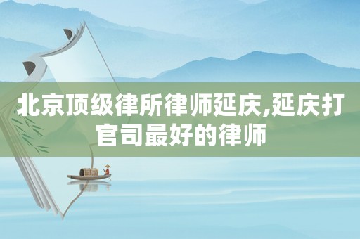 北京頂級律所律師延慶,延慶打官司最好的律師