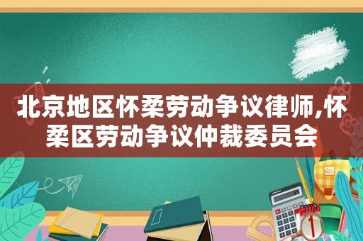 北京地區懷柔勞動爭議律師,懷柔區勞動爭議仲裁委員會