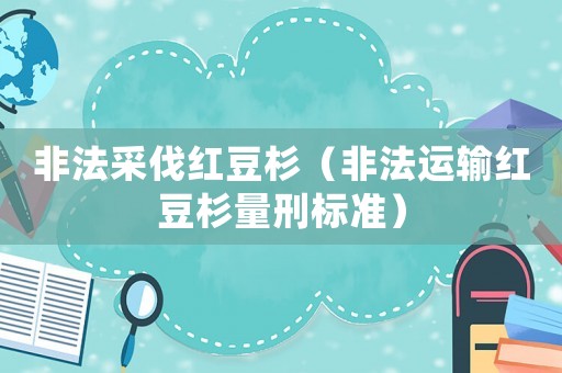 非法采伐紅豆杉（非法運輸紅豆杉量刑標準）