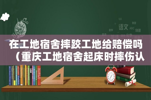 在工地宿舍摔跤工地給賠償嗎（重慶工地宿舍起床時摔傷認定工傷）