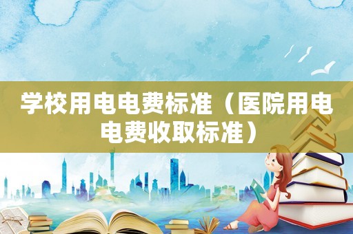 學(xué)校用電電費(fèi)標(biāo)準(zhǔn)（醫(yī)院用電電費(fèi)收取標(biāo)準(zhǔn)）