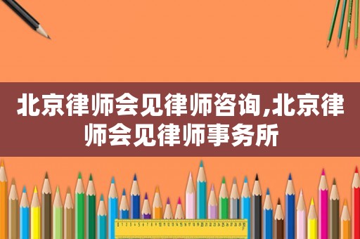 北京律師會見律師咨詢,北京律師會見律師事務所