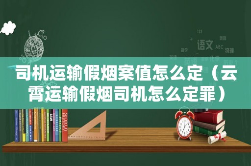 司機運輸假煙案值怎么定（云霄運輸假煙司機怎么定罪）
