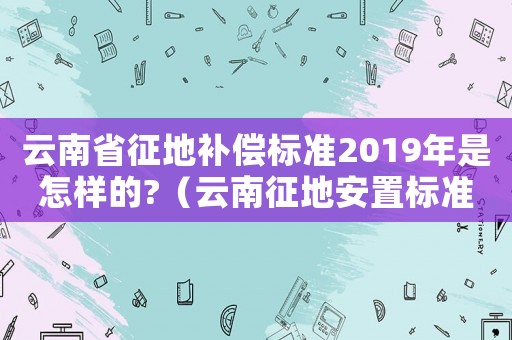 云南省征地補(bǔ)償標(biāo)準(zhǔn)2019年是怎樣的?（云南征地安置標(biāo)準(zhǔn)）