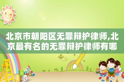 北京市朝陽區無罪辯護律師,北京最有名的無罪辯護律師有哪位