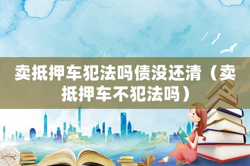 賣抵押車犯法嗎債沒還清（賣抵押車不犯法嗎）