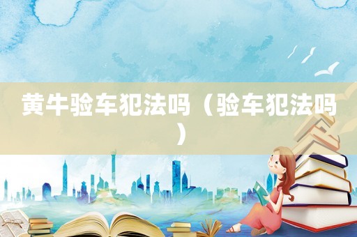 黃牛驗車犯法嗎（驗車犯法嗎）