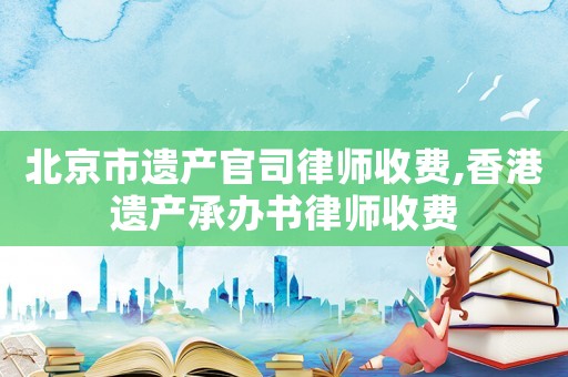 北京市遺產官司律師收費,香港遺產承辦書律師收費